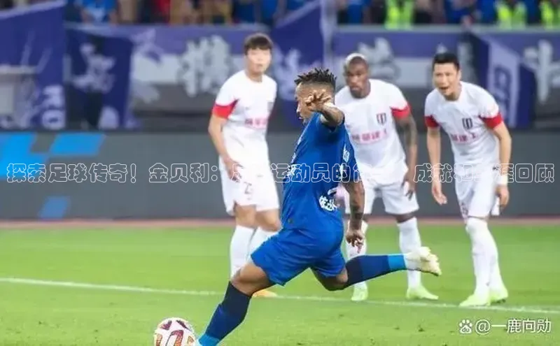 南宫28ng娱乐平台游戏特色百度技术学院探索足球传奇！金贝利：足球运动员的简介、成就和生涯回顾