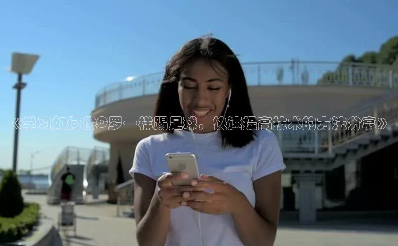 南宫ng28官网入口最新版本如流《学习如何像C罗一样踢足球，快速提高技术的方法分享》