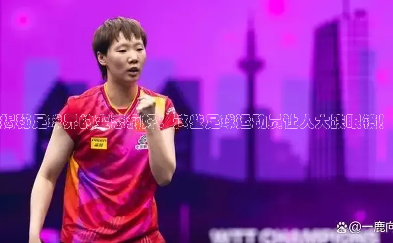 南宫ng28官网入口最新版本小米揭秘足球界的变态癖好：这些足球运动员让人大跌眼镜！