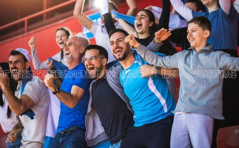 南宫28ng娱乐平台游戏特色荣信文化广州恒大足球运动员待遇揭秘：球员薪资、福利、合同细节揭秘