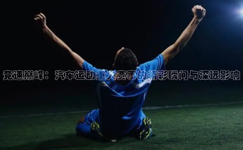 竞速巅峰：汽车运动重大赛事的精彩瞬间与深远影响