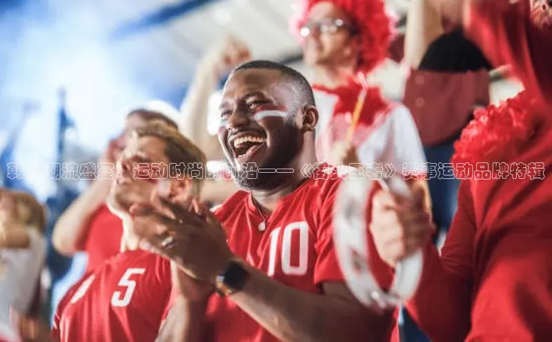 韩国潮流盛宴：运动时尚的前沿——《街头王者》赛事运动品牌特辑