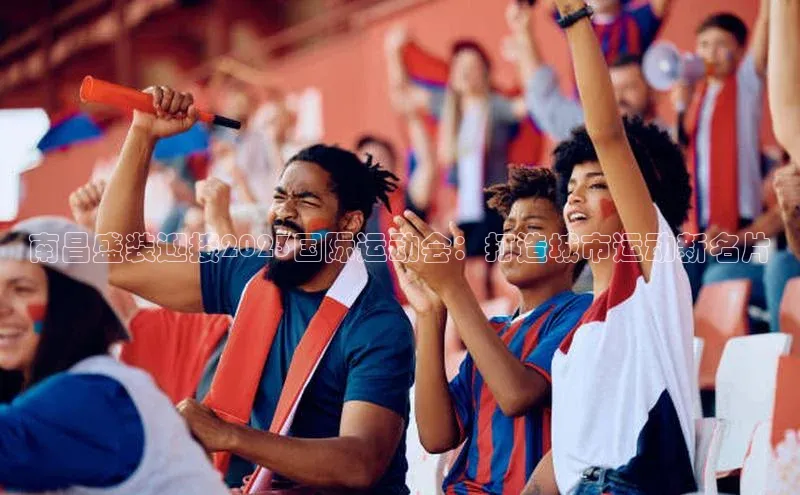 南昌盛装迎接2023国际运动会：打造城市运动新名片