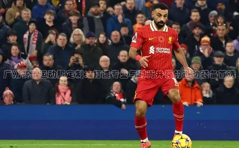 广州赛事运动服定制：打造专业与时尚并存的运动装备首选