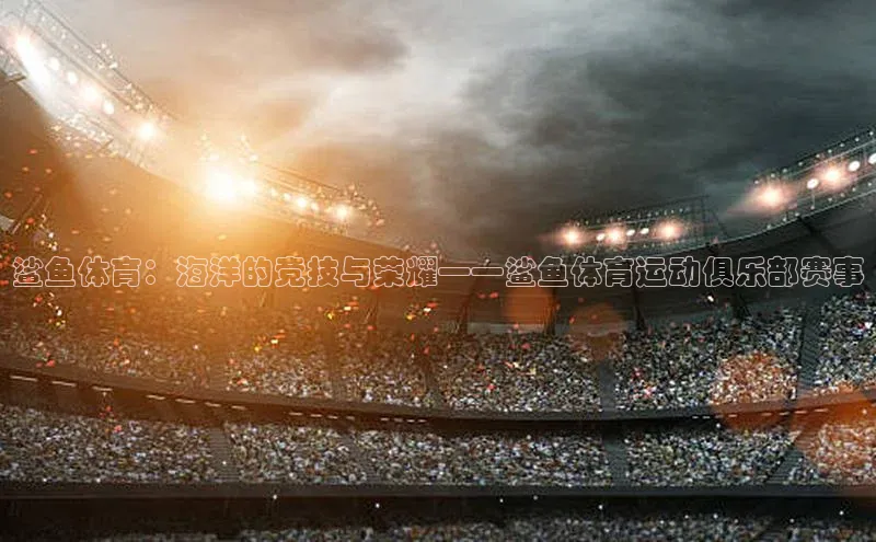 鲨鱼体育：海洋的竞技与荣耀——鲨鱼体育运动俱乐部赛事