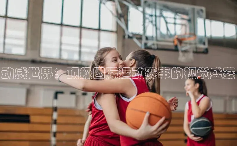 动感世界：顶级国际运动赛事的视觉盛宴